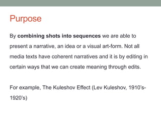Purpose
By combining shots into sequences we are able to
present a narrative, an idea or a visual art-form. Not all
media texts have coherent narratives and it is by editing in
certain ways that we can create meaning through edits.
For example, The Kuleshov Effect (Lev Kuleshov, 1910’s-
1920’s)
 