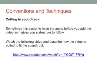 Conventions and Techniques
Cutting to soundtrack
Sometimes it is easier to have the audio before you add the
video as it gives you a structure to follow.
Watch the following video and describe how the video is
edited to fit the soundtrack
http://www.youtube.com/watch?v=_YCGtT_FRYg
 
