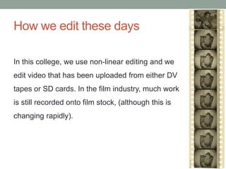 How we edit these days
In this college, we use non-linear editing and we
edit video that has been uploaded from either DV
tapes or SD cards. In the film industry, much work
is still recorded onto film stock, (although this is
changing rapidly).
 