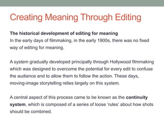 Creating Meaning Through Editing
The historical development of editing for meaning
In the early days of filmmaking, in the early 1900s, there was no fixed
way of editing for meaning.
A system gradually developed principally through Hollywood filmmaking
which was designed to overcome the potential for every edit to confuse
the audience and to allow them to follow the action. These days,
moving-image storytelling relies largely on this system.
A central aspect of this process came to be known as the continuity
system, which is composed of a series of loose ‘rules’ about how shots
should be combined.
 