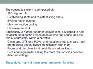 The continuity system is composed of:
• 180 degree rule
• Establishing shots and re-establishing shots
• Eyeline-match cutting
• Match-on-action cutting
• Shot-reverse shot
Additionally, a number of other ‘conventions’ developed to help
establish the diegetic presentation of time and space, and the
role of characters, within a narrative:
• Close-ups, OTS and POVs, and reaction shots to create main
protagonists and audience identification with them
• Fades and dissolves for time-shifts of various kinds
• Cross-cutting/parallel editing to create relationships between
different settings
These days, many of these ‘rules’ are broken for effect
 