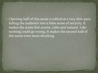  Opening half of this sense is edited at a very slow pace
lulling the audience into a false sense of security. It
makes the scene feel serene, calm and natural. Like
nothing could go wrong. It makes the second half of
the scene even more shocking
 