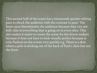 This second half of the scene has a immensely quicker editing
pace to shock the audience with the contrast in pace. The
faster pace disorientates the audience because they can not
fully take in everything that is going on in every shot. This
also makes it easier to create the scene for the movie makers
because it does not have to look visually perfect because is
only flashed on the screen very quickly e.g. There is a shot
where a pole is sticking out of the back of Paul's chair but not
the front.
 