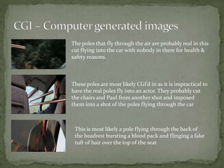 The poles that fly through the air are probably real in this
cut flying into the car with nobody in there for health &
safety reasons.
These poles are most likely CGI’d in as it is impractical to
have the real poles fly into an actor. They probably cut
the chairs and Paul from another shot and imposed
them into a shot of the poles flying through the car
This is most likely a pole flying through the back of
the headrest bursting a blood pack and flinging a fake
tuft of hair over the top of the seat
 