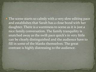  The scene starts so calmly with a very slow editing pace
and establishes that Sarah has a close bond with her
daughter. There is a warmness to scene as it is just a
nice family conversation. The family tranquility is
snatched away as the swift pace quick's in very little
can be clearly distinguished and the audience have to
fill in some of the blanks themselves. The great
contrast is highly distressing to the audience.
 