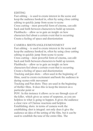 EDITING
Fast editing – is used to create interest in the scene and
keep the audience hooked in, often by using close cutting
editing to quickly jump from scene to scene
Cross cutting – most powerful form of cinema, can edit
back and forth between characters to build up tension.
Flashbacks – allow us to gain an insight on how
characters feel about a certain event that is occurring.
Create a feeling of space and disorientation
CAMERA SHOTS/ANGLES/MOVEMENT
Fast editing – is used to create interest in the scene and
keep the audience hooked in, often by using close cutting
editing to quickly jump from scene to scene
Cross cutting – most powerful form of cinema, can edit
back and forth between characters to build up tension.
Flashbacks – allow us to gain an insight on how
characters feel about a certain event that is occurring.
Create a feeling of space and disorientation
Tracking and pan shots – often used in the beginning of
films, used to create excitement and hook the audience in
during scenes with movement
Tracking and Pan shots: They are used in the beginning
of thriller films. It does this to keep the interest on a
particular point or
POV: In this instance it allows us to see through eyes of
the killer, which gives us sense of suspense, as you are
helpless to what is going to happen. It gives the audience
a clear view of Clarisse reactions and helpless
Establishing shots: in terms of camera work the
establishing shot is integral: not only does it give the
audience an idea of the setting of the film, but it can be
used to establish the tone of the entire film. The
 