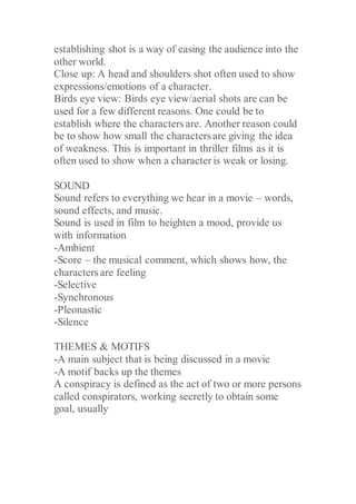 establishing shot is a way of easing the audience into the
other world.
Close up: A head and shoulders shot often used to show
expressions/emotions of a character.
Birds eye view: Birds eye view/aerial shots are can be
used for a few different reasons. One could be to
establish where the characters are. Another reason could
be to show how small the characters are giving the idea
of weakness. This is important in thriller films as it is
often used to show when a character is weak or losing.
SOUND
Sound refers to everything we hear in a movie – words,
sound effects, and music.
Sound is used in film to heighten a mood, provide us
with information
-Ambient
-Score – the musical comment, which shows how, the
characters are feeling
-Selective
-Synchronous
-Pleonastic
-Silence
THEMES & MOTIFS
-A main subject that is being discussed in a movie
-A motif backs up the themes
A conspiracy is defined as the act of two or more persons
called conspirators, working secretly to obtain some
goal, usually
 