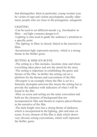 that distinguishes them in particular, young woman (can
be victim of rape and violent psychopaths, usually older
men), people who are close to the protagonist, antagonist
LIGHTING
-Can be used to set different moods e.g. foreshadow in
films – red light connotes danger/evil
-Lighting is also used to guide the audience’s attention to
a specific point
-The lighting in films in closely linked to the narrative in
films
-Inconsistent light represents mystery, which is a strong
theme in the thriller genre
SETTING & MISE-EN-SCENE
-The setting in a film includes, location, time and where
everything takes place and sets the mood for the story
-The setting is important in establishing the genre and
themes of the film. In thriller the setting can set a
platform for the themes and conventions of the film
-Divergent is an example where the film is set in a
futuristic dystopian universe this means the setting has to
provide the audience with indicators of what I will be
found in the film
-Mise en scene and setting are the same convention and
both are the elements of background that are
incorporated in film and theatre to express places/themes
to the narrative of the film
-The dark knight rises has a strong theme of darkness,
which is incorporated in the lighting, plot and mise en
scene. Every element of this film is dark which shows
very obvious setting conventions, which well represent
the thriller genre
 