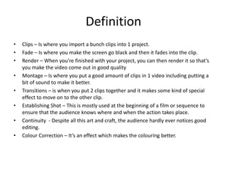 Definition
• Clips – Is where you import a bunch clips into 1 project.
• Fade – Is where you make the screen go black and then it fades into the clip.
• Render – When you’re finished with your project, you can then render it so that’s
you make the video come out in good quality
• Montage – Is where you put a good amount of clips in 1 video including putting a
bit of sound to make it better.
• Transitions – is when you put 2 clips together and it makes some kind of special
effect to move on to the other clip.
• Establishing Shot – This is mostly used at the beginning of a film or sequence to
ensure that the audience knows where and when the action takes place.
• Continuity - Despite all this art and craft, the audience hardly ever notices good
editing.
• Colour Correction – It’s an effect which makes the colouring better.
 