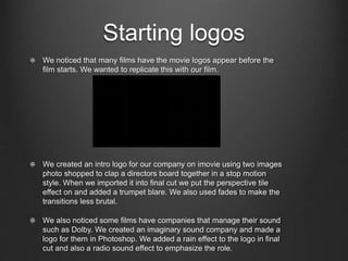 Starting logos
We noticed that many films have the movie logos appear before the
film starts. We wanted to replicate this with our film.
We created an intro logo for our company on imovie using two images
photo shopped to clap a directors board together in a stop motion
style. When we imported it into final cut we put the perspective tile
effect on and added a trumpet blare. We also used fades to make the
transitions less brutal.
We also noticed some films have companies that manage their sound
such as Dolby. We created an imaginary sound company and made a
logo for them in Photoshop. We added a rain effect to the logo in final
cut and also a radio sound effect to emphasize the role.
 