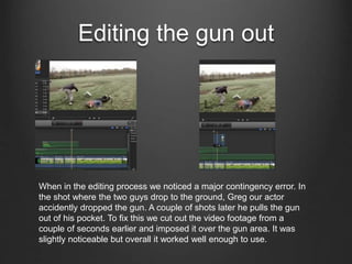 Editing the gun out
When in the editing process we noticed a major contingency error. In
the shot where the two guys drop to the ground, Greg our actor
accidently dropped the gun. A couple of shots later he pulls the gun
out of his pocket. To fix this we cut out the video footage from a
couple of seconds earlier and imposed it over the gun area. It was
slightly noticeable but overall it worked well enough to use.
 