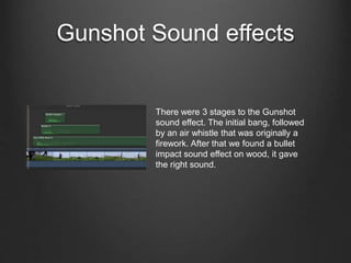 Gunshot Sound effects
There were 3 stages to the Gunshot
sound effect. The initial bang, followed
by an air whistle that was originally a
firework. After that we found a bullet
impact sound effect on wood, it gave
the right sound.
 