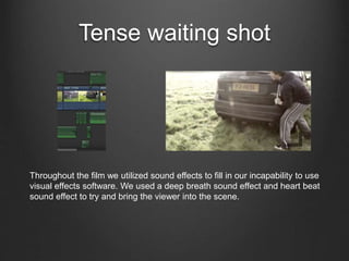 Tense waiting shot
Throughout the film we utilized sound effects to fill in our incapability to use
visual effects software. We used a deep breath sound effect and heart beat
sound effect to try and bring the viewer into the scene.
 