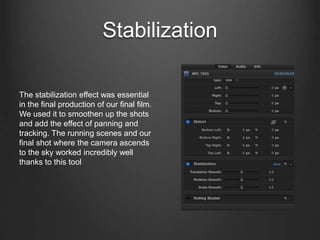 Stabilization
The stabilization effect was essential
in the final production of our final film.
We used it to smoothen up the shots
and add the effect of panning and
tracking. The running scenes and our
final shot where the camera ascends
to the sky worked incredibly well
thanks to this tool
 