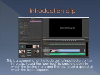 This is a screenshot of the fade being inputted onto the
intro clip. I used the ‘pen tool’ to create a point in
which the fading starts and finishes, to set a speed at
which the fade appears.
 