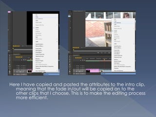 Here I have copied and pasted the attributes to the intro clip,
meaning that the fade in/out will be copied on to the
other clips that I choose. This is to make the editing process
more efficient.
 