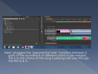 Here I dragged the ‘exponential fade’ transition between 2
parts of the soundtrack at different points to be merged.
This is so the chorus of the song is playing half way through
the first Q & A.
 