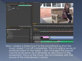 Here I added a fade in/out to the soundtrack so that the
music doesn’t cut off completely. This is to add a sense of
professionalism to the video. I also changed the overall
volume level down by 8 decibels as also shown in the
screenshot. This is so the music did not interfere with the
sound of the interviewee’s voices.
 