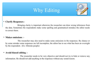 • Clarify Responses:-
Bringing clarity is important otherwise the researcher can draw wrong inferences from
the data. Sometimes the respondents make some spelling and grammatical mistakes the editor needs
to correct them.
• Makes omissions :-
The researcher may also need to make some omissions in the responses. By chance or
by some mistake some responses are left incomplete, the editor has to see what has been an oversight
by the respondent. (Ex- illiterate people)
• Avoid biased editing :-
The researcher needs to be very objective and should not try to hide or remove any
information. He should not add anything in the responses without any sound reason.
Why Editing
 