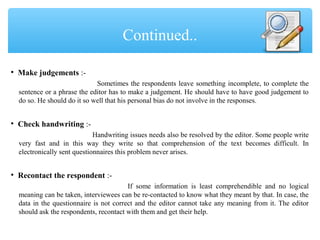 • Make judgements :-
Sometimes the respondents leave something incomplete, to complete the
sentence or a phrase the editor has to make a judgement. He should have to have good judgement to
do so. He should do it so well that his personal bias do not involve in the responses.
• Check handwriting :-
Handwriting issues needs also be resolved by the editor. Some people write
very fast and in this way they write so that comprehension of the text becomes difficult. In
electronically sent questionnaires this problem never arises.
• Recontact the respondent :-
If some information is least comprehendible and no logical
meaning can be taken, interviewees can be re-contacted to know what they meant by that. In case, the
data in the questionnaire is not correct and the editor cannot take any meaning from it. The editor
should ask the respondents, recontact with them and get their help.
Continued..
 