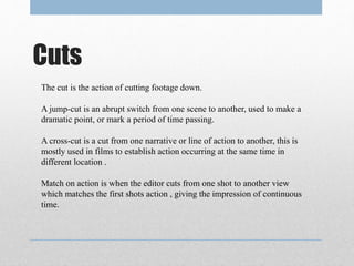Cuts
The cut is the action of cutting footage down.
A jump-cut is an abrupt switch from one scene to another, used to make a
dramatic point, or mark a period of time passing.
A cross-cut is a cut from one narrative or line of action to another, this is
mostly used in films to establish action occurring at the same time in
different location .
Match on action is when the editor cuts from one shot to another view
which matches the first shots action , giving the impression of continuous
time.
 