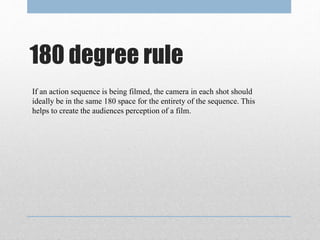 180 degree rule
If an action sequence is being filmed, the camera in each shot should
ideally be in the same 180 space for the entirety of the sequence. This
helps to create the audiences perception of a film.
 
