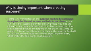 Why is timing important when creating
suspense?
• Timing is very important as the suspense needs to be continuous
throughout the film and increase and build to the climax of the
film, as if the suspense grew too quickly people may miss the
climax or they might misunderstand the climax as another bit of
the suspension because the suspension has grown too strong too
quickly. This can work the other way where the suspense has built
up too slow and the audience are then expecting the climax,
which makes the film pretty much pointless.
 