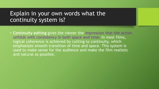 Explain in your own words what the
continuity system is?
• Continuity editing gives the viewer the impression that the action
unfolds with consistency in both space and time. In most films,
logical coherence is achieved by cutting to continuity, which
emphasizes smooth transition of time and space. This system is
used to make sense for the audience and make the film realistic
and natural as possible.
 
