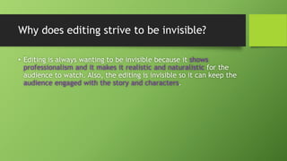 Why does editing strive to be invisible?
• Editing is always wanting to be invisible because it shows
professionalism and it makes it realistic and naturalistic for the
audience to watch. Also, the editing is invisible so it can keep the
audience engaged with the story and characters.
 