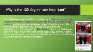 Why is the 180 degree rule important?
• The 180-degree rule enables the audience to visually connect with
unseen movement happening around and behind the immediate
subject and is important in the narration of battle scenes. Also, it
can be used in stylistic way to make the audience feel
disorientated. For example, in The Shining, there is a 180 degree
flip from one side of the room to the other side, making it seem
they have changed position and makes the audience feel as if they
are in the scene with the characters.
 