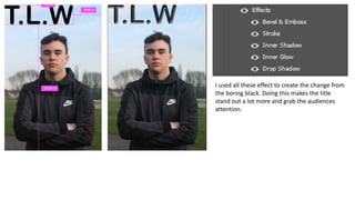I used all these effect to create the change from
the boring black. Doing this makes the title
stand out a lot more and grab the audiences
attention.
 