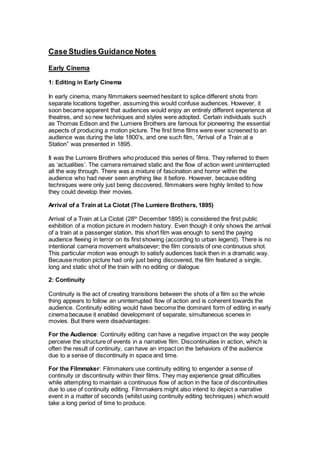 Case Studies Guidance Notes
Early Cinema
1: Editing in Early Cinema
In early cinema, many filmmakers seemed hesitant to splice different shots from
separate locations together, assuming this would confuse audiences. However, it
soon became apparent that audiences would enjoy an entirely different experience at
theatres, and so new techniques and styles were adopted. Certain individuals such
as Thomas Edison and the Lumiere Brothers are famous for pioneering the essential
aspects of producing a motion picture. The first time films were ever screened to an
audience was during the late 1800’s, and one such film, “Arrival of a Train at a
Station” was presented in 1895.
It was the Lumiere Brothers who produced this series of films. They referred to them
as ‘actualities’. The camera remained static and the flow of action went uninterrupted
all the way through. There was a mixture of fascination and horror within the
audience who had never seen anything like it before. However, because editing
techniques were only just being discovered, filmmakers were highly limited to how
they could develop their movies.
Arrival of a Train at La Ciotat (The Lumiere Brothers, 1895)
Arrival of a Train at La Ciotat (28th
December 1895) is considered the first public
exhibition of a motion picture in modern history. Even though it only shows the arrival
of a train at a passenger station, this short film was enough to send the paying
audience fleeing in terror on its first showing (according to urban legend). There is no
intentional camera movement whatsoever; the film consists of one continuous shot.
This particular motion was enough to satisfy audiences back then in a dramatic way.
Because motion picture had only just being discovered, the film featured a single,
long and static shot of the train with no editing or dialogue.
2: Continuity
Continuity is the act of creating transitions between the shots of a film so the whole
thing appears to follow an uninterrupted flow of action and is coherent towards the
audience. Continuity editing would have become the dominant form of editing in early
cinema because it enabled development of separate, simultaneous scenes in
movies. But there were disadvantages:
For the Audience: Continuity editing can have a negative impact on the way people
perceive the structure of events in a narrative film. Discontinuities in action, which is
often the result of continuity, can have an impact on the behaviors of the audience
due to a sense of discontinuity in space and time.
For the Filmmaker: Filmmakers use continuity editing to engender a sense of
continuity or discontinuity within their films. They may experience great difficulties
while attempting to maintain a continuous flow of action in the face of discontinuities
due to use of continuity editing. Filmmakers might also intend to depict a narrative
event in a matter of seconds (whilst using continuity editing techniques) which would
take a long period of time to produce.
 