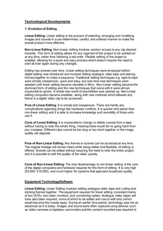 Technological Developments
1: Evolution of Editing
Linear Editing: Linear editing is the process of selecting, arranging and modifying
images and sounds in a pre-determined, careful, and ordered manner to make the
overall product more effective.
Non-Linear Editing: Non-Linear editing involves random access to any clip desired
instantly. This form of editing allows for any segment of the project to be worked on
at any time, rather than following a set order. Flexible editing of the project is
enabled, allowing for a quick and easy process which doesn’t require the need to
start all over again during any changes.
Editing has evolved over time. Linear editing techniques were employed before
digital editing was introduced and involved editing analogue video tape and placing
frames together to make a sequence. Traditional editing techniques e.g. tape-to-tape
were simple, inexpensive, quick and easy, but over time new techniques were
adopted until linear editing became obsolete in films. Non-Linear editing became the
dominant form of editing and the new techniques that came with it were almost
impossible to ignore. A whole new world of possibilities was opened up. Non-Linear
editing computers became available, along with new methods which allowed any
frame in a digital video clip to be accessed.
Pros of Linear Editing: It is simple and inexpensive. There are hardly any
complications regarding things like hardware conflicts. It is quicker and easier than
non-linear editing and it is able to increase knowledge and versatility of those who
use it.
Cons of Linear Editing: It is impossible to change or delete scenes from a tape
without having to redo the whole thing, meaning there would be no going back from
any mistakes. Different clips cannot be too long or too short together or the image
quality will degrade.
Pros of Non-Linear Editing: Any frames or scenes can be accessed at any time.
The original footage will remain intact while being edited and flexibility of editing is
offered. Scenes can be edited without requiring the need to redo the entire project
and it is possible to edit the quality of the video quickly.
Cons of Non-Linear Editing: The only disadvantage to non-linear editing is the cost
of the digital computers and hardware required for this form of editing. It is very high
(£5,000- £10,000), and much higher for systems that approach broadcast quality.
Equipment/ Technology/Software
Linear Editing: Linear Editing involved editing analogue video tape and cutting and
sticking frames together. The equipment required for linear editing consisted mainly
of two VCRs, two video monitors, and connecting cables. Analogue video tapes will
have also been required, some of which to be edited and one to edit onto (which
would become the master tape). During an earlier time period, technology was not as
advanced as it is today. Images and sound were often captured using devices such
as video cameras or tapeless camcorders and the content recorded was required to
 