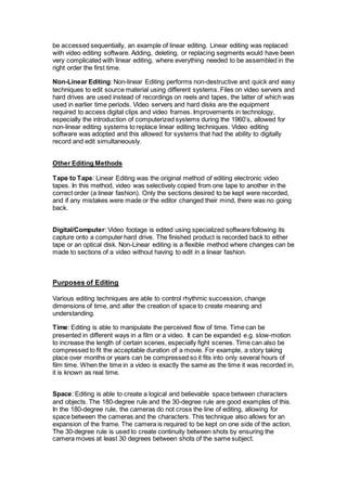 be accessed sequentially, an example of linear editing. Linear editing was replaced
with video editing software. Adding, deleting, or replacing segments would have been
very complicated with linear editing, where everything needed to be assembled in the
right order the first time.
Non-Linear Editing: Non-linear Editing performs non-destructive and quick and easy
techniques to edit source material using different systems. Files on video servers and
hard drives are used instead of recordings on reels and tapes, the latter of which was
used in earlier time periods. Video servers and hard disks are the equipment
required to access digital clips and video frames. Improvements in technology,
especially the introduction of computerized systems during the 1960’s, allowed for
non-linear editing systems to replace linear editing techniques. Video editing
software was adopted and this allowed for systems that had the ability to digitally
record and edit simultaneously.
Other Editing Methods
Tape to Tape: Linear Editing was the original method of editing electronic video
tapes. In this method, video was selectively copied from one tape to another in the
correct order (a linear fashion). Only the sections desired to be kept were recorded,
and if any mistakes were made or the editor changed their mind, there was no going
back.
Digital/Computer: Video footage is edited using specialized software following its
capture onto a computer hard drive. The finished product is recorded back to either
tape or an optical disk. Non-Linear editing is a flexible method where changes can be
made to sections of a video without having to edit in a linear fashion.
Purposes of Editing
Various editing techniques are able to control rhythmic succession, change
dimensions of time, and alter the creation of space to create meaning and
understanding.
Time: Editing is able to manipulate the perceived flow of time. Time can be
presented in different ways in a film or a video. It can be expanded e.g. slow-motion
to increase the length of certain scenes, especially fight scenes. Time can also be
compressed to fit the acceptable duration of a movie. For example, a story taking
place over months or years can be compressed so it fits into only several hours of
film time. When the time in a video is exactly the same as the time it was recorded in,
it is known as real time.
Space: Editing is able to create a logical and believable space between characters
and objects. The 180-degree rule and the 30-degree rule are good examples of this.
In the 180-degree rule, the cameras do not cross the line of editing, allowing for
space between the cameras and the characters. This technique also allows for an
expansion of the frame. The camera is required to be kept on one side of the action.
The 30-degree rule is used to create continuity between shots by ensuring the
camera moves at least 30 degrees between shots of the same subject.
 