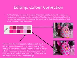 Editing: Colour Correction
• While editing our coursework we tested different shades of pink within the video to see
which shade of the colour had the best effects. The photo shows the two rows of pink that
we tried and tested with. We found that the second row of shaded pinks had a better and
more clear effect upon the footage.
The top row of pink shades are not as vibrant or rich in
colour compared with row 2. From the photos of the
footage it is clear that the second row has a much better
effect on the shots as it makes them much more vibrant
and clear, which makes them much more effective than
the colours used in row 1 on the footage.
 