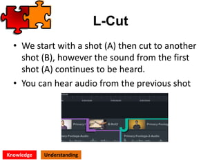 L-Cut
• We start with a shot (A) then cut to another
shot (B), however the sound from the first
shot (A) continues to be heard.
• You can hear audio from the previous shot
Knowledge Understanding
 