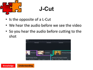 J-Cut
• Is the opposite of a L-Cut
• We hear the audio before we see the video
• So you hear the audio before cutting to the
shot
Knowledge Understanding
 