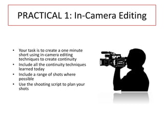 PRACTICAL 1: In-Camera Editing
• Your task is to create a one minute
short using in-camera editing
techniques to create continuity
• Include all the continuity techniques
learned today
• Include a range of shots where
possible
• Use the shooting script to plan your
shots
 