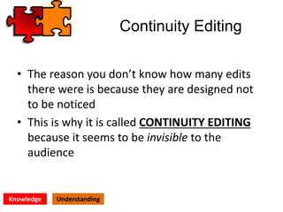 Continuity Editing
• The reason you don’t know how many edits
there were is because they are designed not
to be noticed
• This is why it is called CONTINUITY EDITING
because it seems to be invisible to the
audience
Knowledge Understanding
 
