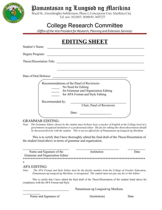 Pamantasan ng Lungsod ng Marikina
Brazil St., Greenheights Subdivision, Phase 1, Concepcion Uno, Marikina City
Tel. nos: 3921907; 3698650; 3697277
College Research Committee
(Office of the Vice President for Research, Planning and Extension Services)
EDITING SHEET
Student’s Name: _____________________________________________________________
Degree Program: _____________________________________________________________
Thesis/Dissertation Title: _______________________________________________________
_______________________________________________________
Date of Oral Defense: _______________________________________________
Recommendations of the Panel of Reviewers:
_____ No Need for Editing
_____ for Grammar and Organization Editing
_____ for APA Format and Style Editing
Recommended by: ___________________________________
Chair, Panel of Reviewers
Date: ____________________
GRAMMAR EDITING:
Note: The Grammar Editor chosen by the student must be/have been a teacher of English at the College level of a
government-recognized institution or a professional editor. The fee for editing this thesis/dissertation should
be discussed directly with the student. This is not an official fee of Pamantasan ng Lungsod ng Marikina.
This is to certify that I have thoroughly edited the final draft of the Thesis/Dissertation of
the student listed above in terms of grammar and organization.
_____________________________ ___________________________ ___________
Name and Signature of the Institution Date
Grammar and Organization Editor
*****************************************************************************
*
APA EDITING:
Note: The APA Format and Style Editor must be the faculty member from the College of Teacher Education,
Pamantasan ng Lungsod ng Marikina, so designated. The student must not pay any fee to this Editor.
This is certify that I have edited the final draft of the Thesis/Dissertation of the student listed above for
compliance with the APA Format and Style.
_____________________________ Pamantasan ng Lungsod ng Marikina
___________
Name and Signature of (Institution) Date
 