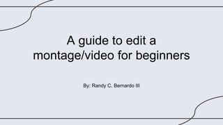 A guide to edit a
montage/video for beginners
By: Randy C. Bernardo III
 
