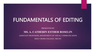 FUNDAMENTALS OF EDITING
PRESENTED BY
MS. A. CATHERIN ESTHER ROSELIN
ASSISTANT PROFESSOR, DEPARTMENT OF VISUAL COMMUNICATION
HOLY CROSS COLLEGE, TRICHY
 