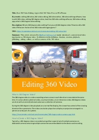 Title: Best 360 Video Editing App to Edit 360 Video Free on PCs/Phones
Keywords: editing360video,360 videoediting, 360 videoeditor, 360videoeditingsoftware, how
to edit360 video, editing360 degree video,bestfree360 videoeditingsoftware,360 videoediting
app,what is360 degree video editing
Description: Whatis360 degree videoediting? Canyouedit360-degree video? How toedita 360
video?Whatare the bestfree 360 videoeditingprograms?
URL: https://moviemaker.minitool.com/moviemaker/editing-360-video.html
Summary: This article extracted by MiniTool Software Ltd mainly introduced a current-trend video
type known as 360-degree video. It elaborates on the definition, function, creation, playback,
publishing, editing, editors, as well as cameras of the 360 videos.
What Is 360 Degree Video?
The 360-degree video isa videorecordingwhere aview ineachdirectionisrecordedatthe same
time.Itis also calleda spherical video,asurroundvideo,oranimmersive video.360degree videos
are shotwithan omnidirectional cameraora collectionof cameras.
Duringthe 360-degree videoplaybackona normal flatdisplay,the viewerhascontrol of the viewing
directionlike apanorama.The videocanalsobe playedona display orprojectorsarrangedina
sphere orsome part of a sphere.
https://moviemaker.minitool.com/moviemaker/360-degree-video-camera-app.html
How to Create a 360-Degree Video?
Typically,a360 degree videoisrecordedusingeitheraspecial setof multiplecamerasora
dedicatedcameracontainingmultiple cameralensesembeddedintothe device andrecording
 