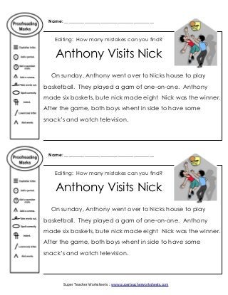 Name: ________________________________________
Editing: How many mistakes can you find?
Anthony Visits Nick
On sunday, Anthony went over to Nicks house to play
basketball. They played a gam of one-on-one. Anthony
made six baskets, bute nick made eight Nick was the winner.
After the game, both boys whent in side to have some
snack’s and watch television.
Name: ________________________________________
Editing: How many mistakes can you find?
Anthony Visits Nick
On sunday, Anthony went over to Nicks house to play
basketball. They played a gam of one-on-one. Anthony
made six baskets, bute nick made eight Nick was the winner.
After the game, both boys whent in side to have some
snack’s and watch television.
Super Teacher Worksheets : www.superteacherworksheets.com
 