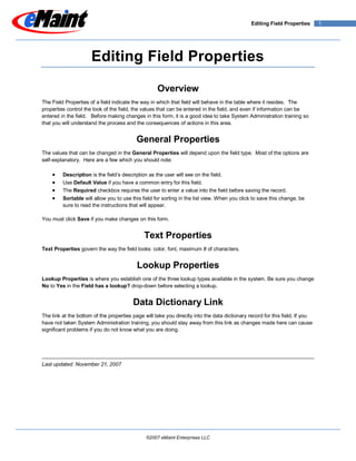 Editing Field Properties       1




                      Editing Field Properties

                                                    Overview
The Field Properties of a field indicate the way in which that field will behave in the table where it resides. The
properties control the look of the field, the values that can be entered in the field, and even if information can be
entered in the field. Before making changes in this form, it is a good idea to take System Administration training so
that you will understand the process and the consequences of actions in this area.


                                          General Properties
The values that can be changed in the General Properties will depend upon the field type. Most of the options are
self-explanatory. Here are a few which you should note:

         Description is the field’s description as the user will see on the field.
         Use Default Value if you have a common entry for this field.
         The Required checkbox requires the user to enter a value into the field before saving the record.
         Sortable will allow you to use this field for sorting in the list view. When you click to save this change, be
         sure to read the instructions that will appear.

You must click Save if you make changes on this form.


                                              Text Properties
Text Properties govern the way the field looks: color, font, maximum # of characters.


                                           Lookup Properties
Lookup Properties is where you establish one of the three lookup types available in the system. Be sure you change
No to Yes in the Field has a lookup? drop-down before selecting a lookup.


                                         Data Dictionary Link
The link at the bottom of the properties page will take you directly into the data dictionary record for this field. If you
have not taken System Administration training, you should stay away from this link as changes made here can cause
significant problems if you do not know what you are doing.




Last updated: November 21, 2007




                                               ©2007 eMaint Enterprises LLC