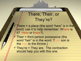 There, Their, or They’re? There = a place (the word “here” is in the word; use it to help remember: W here  is it?  Here  or t here ?) Their = third person possessive (the word “heir” is in the word: T heir  son is the  heir  to the throne.) They’re = They are.  The contraction should help you with this one. 