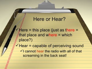Here or Hear? Here = this place (just as t here  = that place and w here  = which place?) Hear = capable of perceiving sound I cannot  hear  the radio with all of that screaming in the back seat! 
