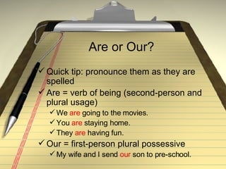 Are or Our? Quick tip: pronounce them as they are spelled Are = verb of being (second-person and plural usage) We  are  going to the movies. You  are  staying home. They  are  having fun. Our = first-person plural possessive My wife and I send  our  son to pre-school. 