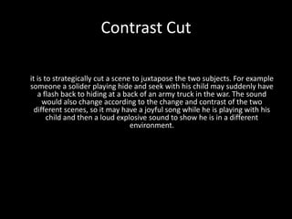 Contrast Cut

it is to strategically cut a scene to juxtapose the two subjects. For example
someone a solider playing hide and seek with his child may suddenly have
   a flash back to hiding at a back of an army truck in the war. The sound
     would also change according to the change and contrast of the two
  different scenes, so it may have a joyful song while he is playing with his
       child and then a loud explosive sound to show he is in a different
                                  environment.
 