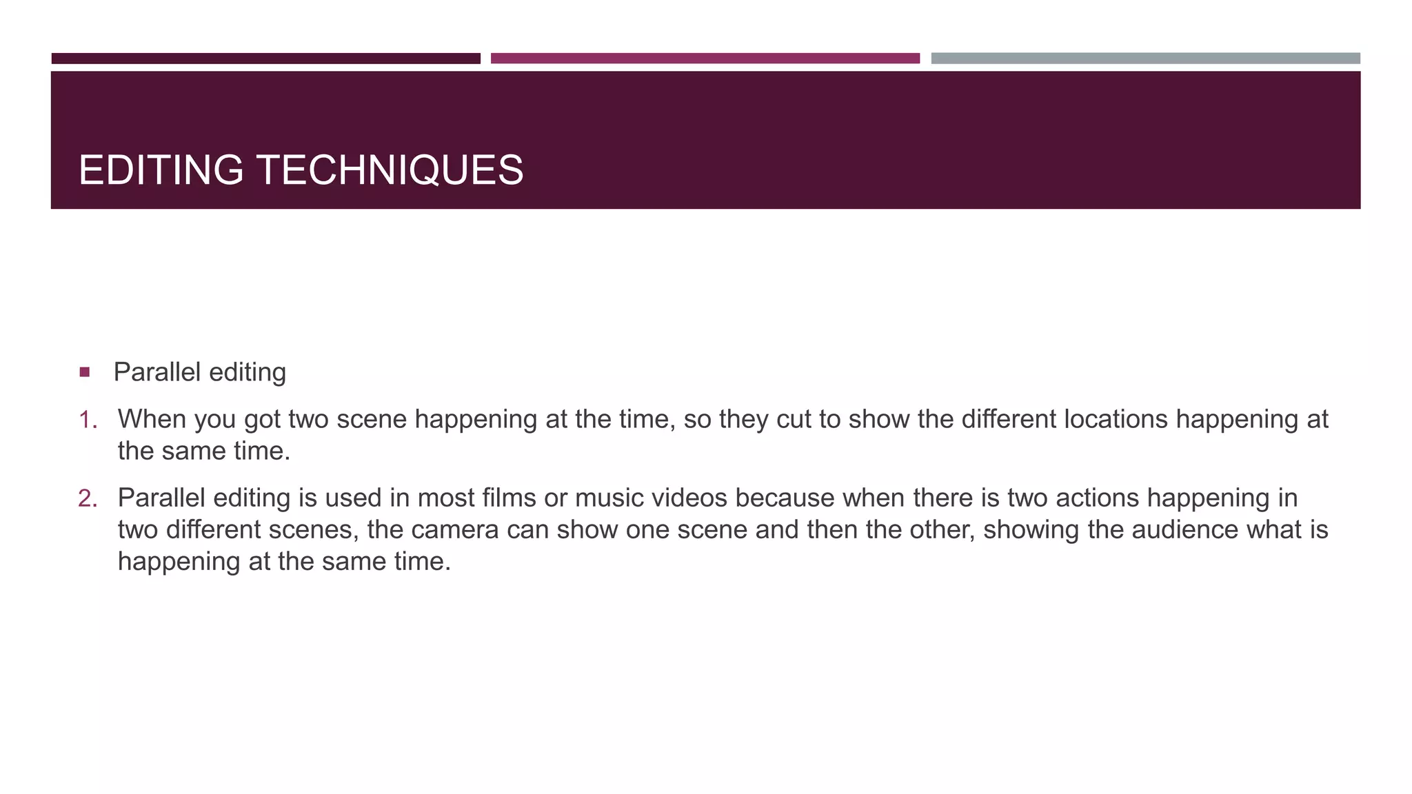 EDITING TECHNIQUES
 Parallel editing
1. When you got two scene happening at the time, so they cut to show the different locations happening at
the same time.
2. Parallel editing is used in most films or music videos because when there is two actions happening in
two different scenes, the camera can show one scene and then the other, showing the audience what is
happening at the same time.
 